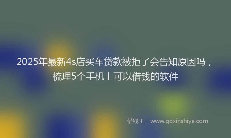 2025年最新4s店买车贷款被拒了会告知原因吗，梳理5个手机上可以借钱的软件