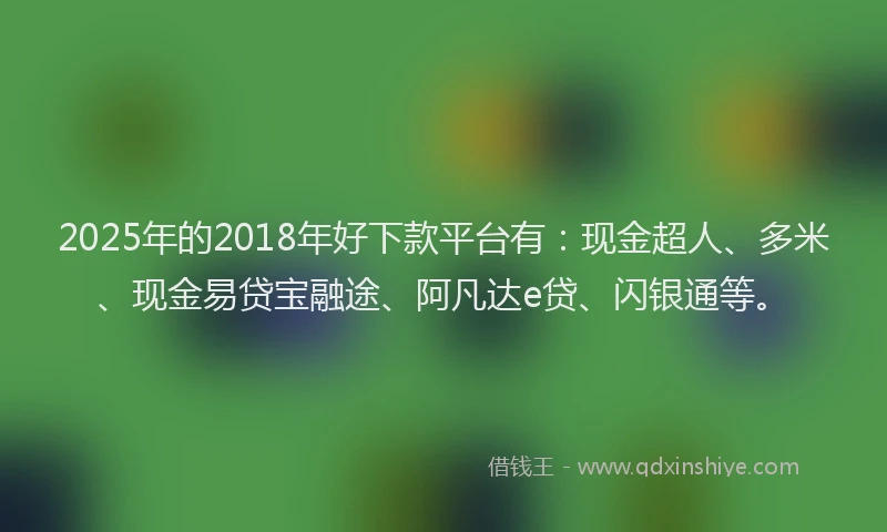 2025年的2018年好下款平台有：现金超人、多米、现金易贷宝融途、阿凡达e贷、闪银通等。