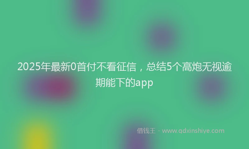 2025年最新0首付不看征信，总结5个高炮无视逾期能下的app