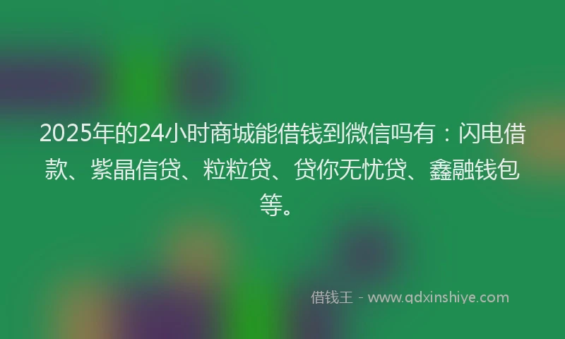 2025年的24小时商城能借钱到微信吗有：闪电借款、紫晶信贷、粒粒贷、贷你无忧贷、鑫融钱包等。