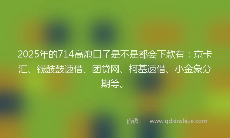 2025年的714高炮口子是不是都会下款有：京卡汇、钱鼓鼓速借、团贷网、柯基速借、小金象分期等。