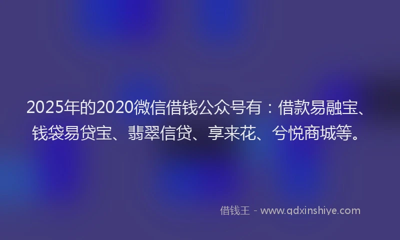 2025年的2020微信借钱公众号有：借款易融宝、钱袋易贷宝、翡翠信贷、享来花、兮悦商城等。