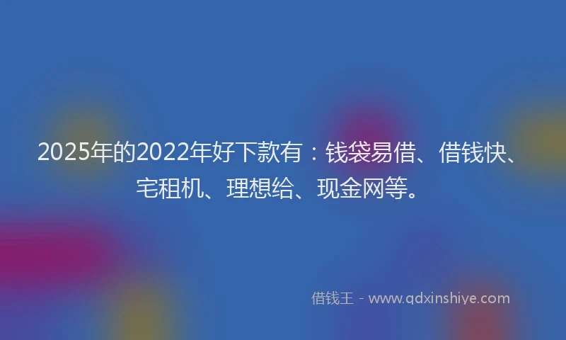 2025年的2022年好下款有：钱袋易借、借钱快、宅租机、理想给、现金网等。