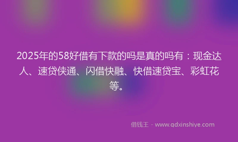 2025年的58好借有下款的吗是真的吗有：现金达人、速贷侠通、闪借快融、快借速贷宝、彩虹花等。