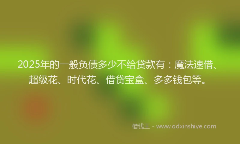 2025年的一般负债多少不给贷款有：魔法速借、超级花、时代花、借贷宝盒、多多钱包等。