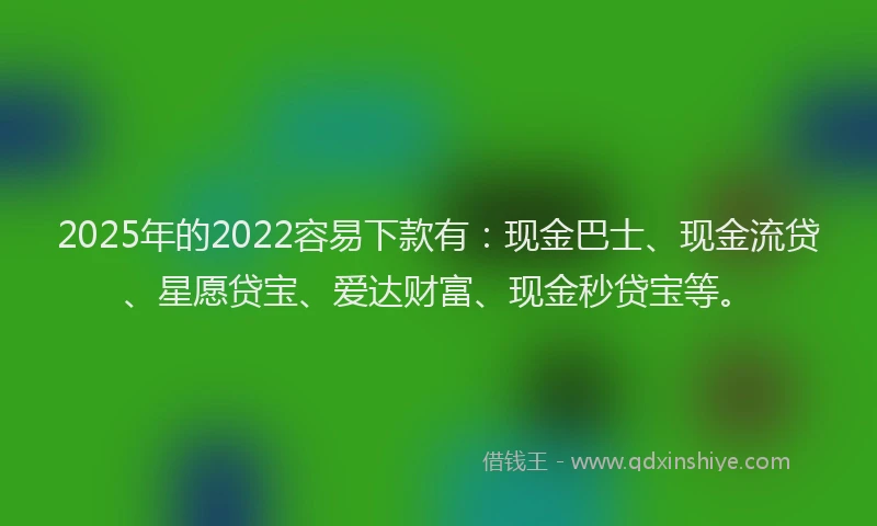 2025年的2022容易下款有：现金巴士、现金流贷、星愿贷宝、爱达财富、现金秒贷宝等。