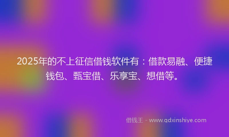 2025年的不上征信借钱软件有：借款易融、便捷钱包、甄宝借、乐享宝、想借等。
