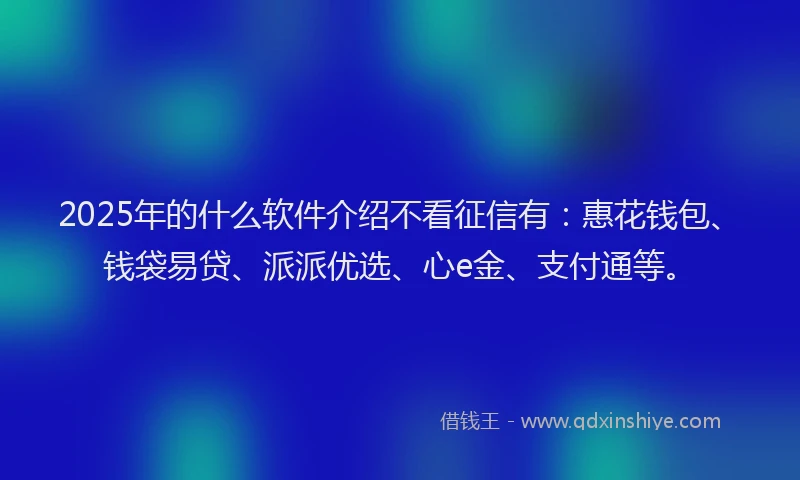 2025年的什么软件介绍不看征信有：惠花钱包、钱袋易贷、派派优选、心e金、支付通等。