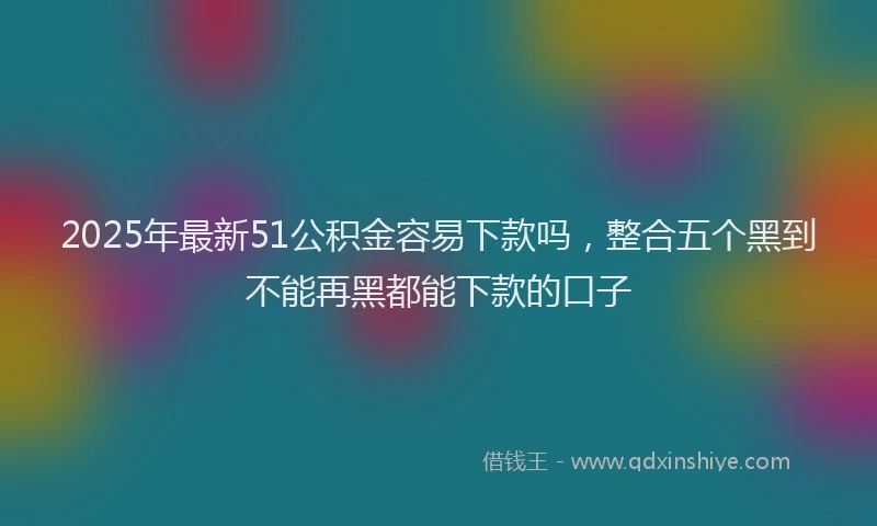2025年最新51公积金容易下款吗，整合五个黑到不能再黑都能下款的口子