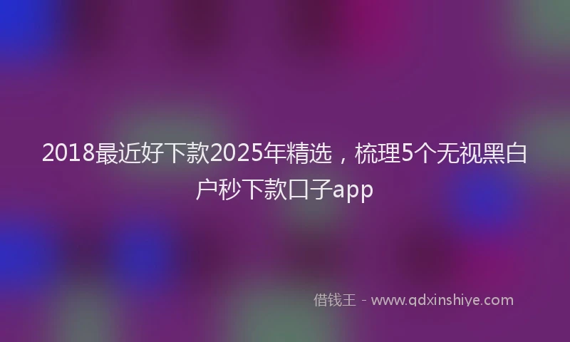 2018最近好下款2025年精选，梳理5个无视黑白户秒下款口子app