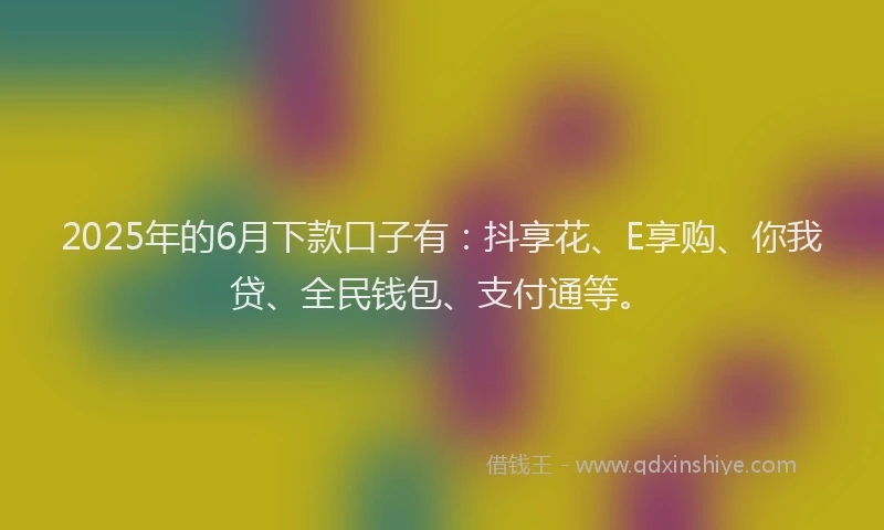 2025年的6月下款口子有：抖享花、E享购、你我贷、全民钱包、支付通等。