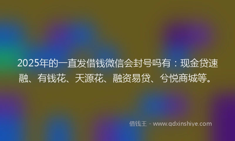 2025年的一直发借钱微信会封号吗有：现金贷速融、有钱花、天源花、融资易贷、兮悦商城等。