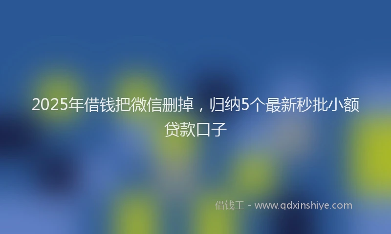 2025年借钱把微信删掉，归纳5个最新秒批小额贷款口子
