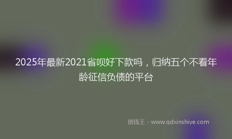 2025年最新2021省呗好下款吗，归纳五个不看年龄征信负债的平台