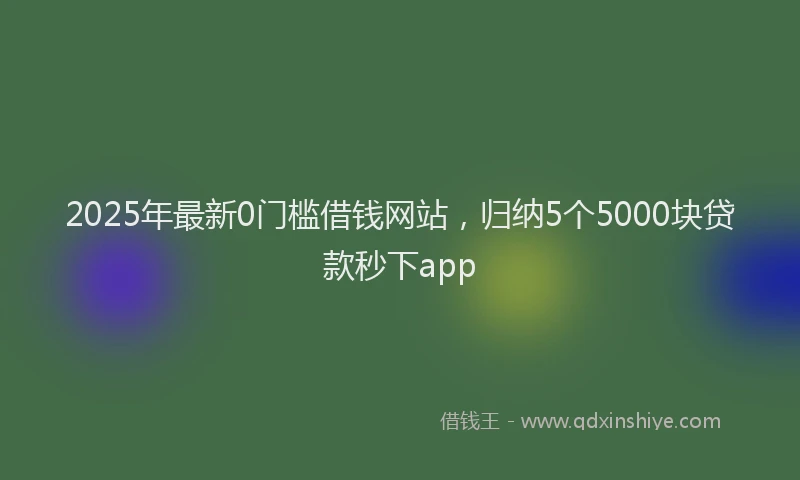 2025年最新0门槛借钱网站，归纳5个5000块贷款秒下app