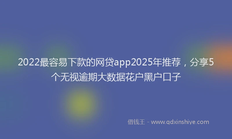 2022最容易下款的网贷app2025年推荐，分享5个无视逾期大数据花户黑户口子