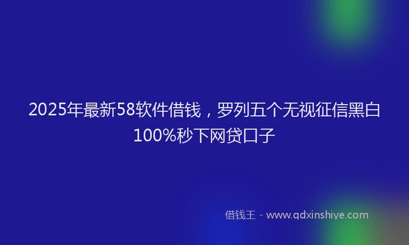 2025年最新58软件借钱，罗列五个无视征信黑白100%秒下网贷口子