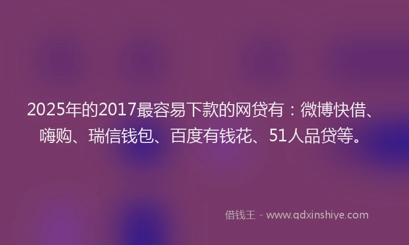 2025年的2017最容易下款的网贷有：微博快借、嗨购、瑞信钱包、百度有钱花、51人品贷等。