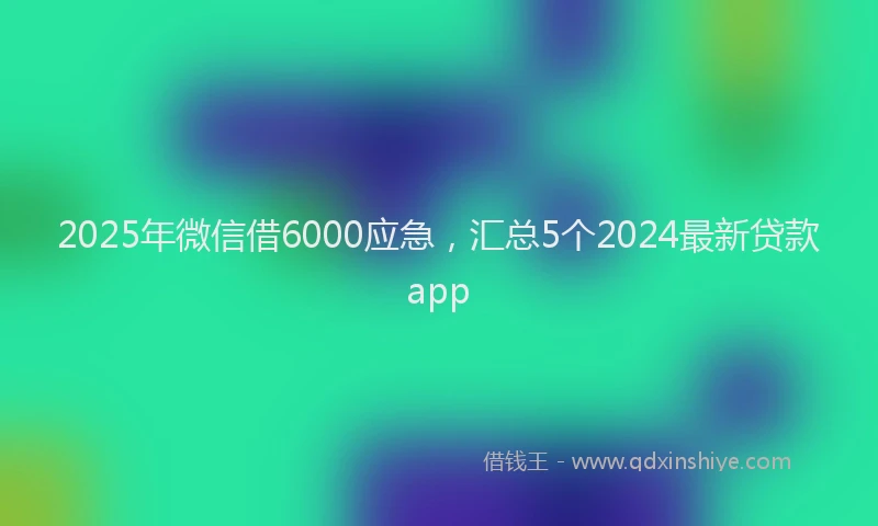 2025年微信借6000应急，汇总5个2024最新贷款app