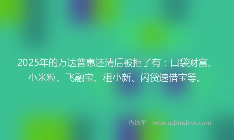 2025年的万达普惠还清后被拒了有：口袋财富、小米粒、飞融宝、租小新、闪贷速借宝等。