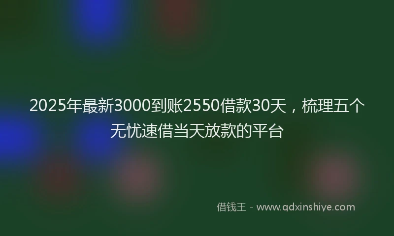 2025年最新3000到账2550借款30天，梳理五个无忧速借当天放款的平台