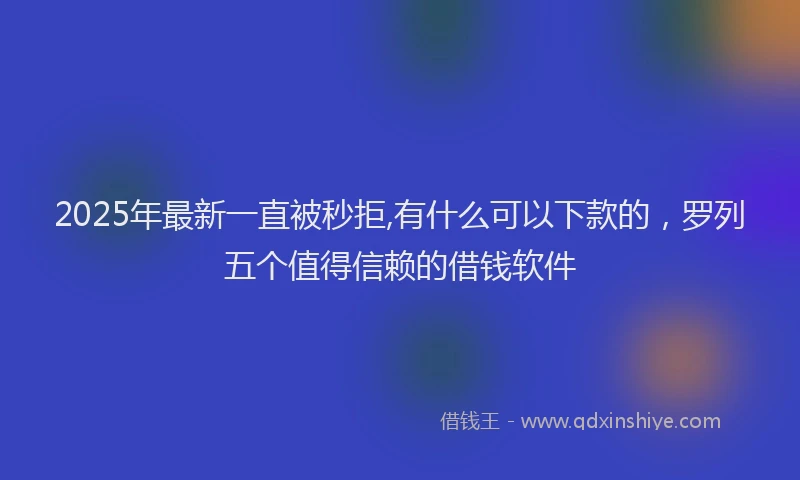 2025年最新一直被秒拒,有什么可以下款的，罗列五个值得信赖的借钱软件