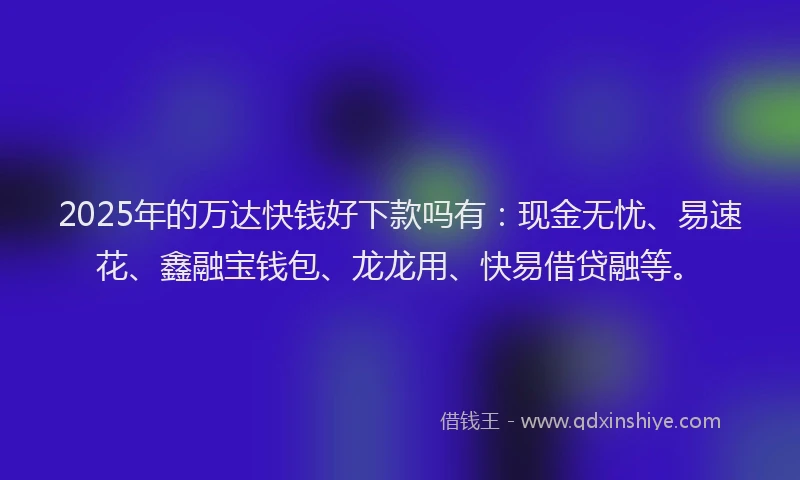 2025年的万达快钱好下款吗有：现金无忧、易速花、鑫融宝钱包、龙龙用、快易借贷融等。