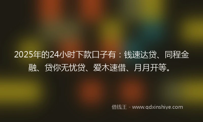 2025年的24小时下款口子有：钱速达贷、同程金融、贷你无忧贷、爱木速借、月月开等。