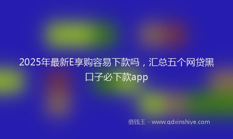 2025年最新E享购容易下款吗，汇总五个网贷黑口子必下款app