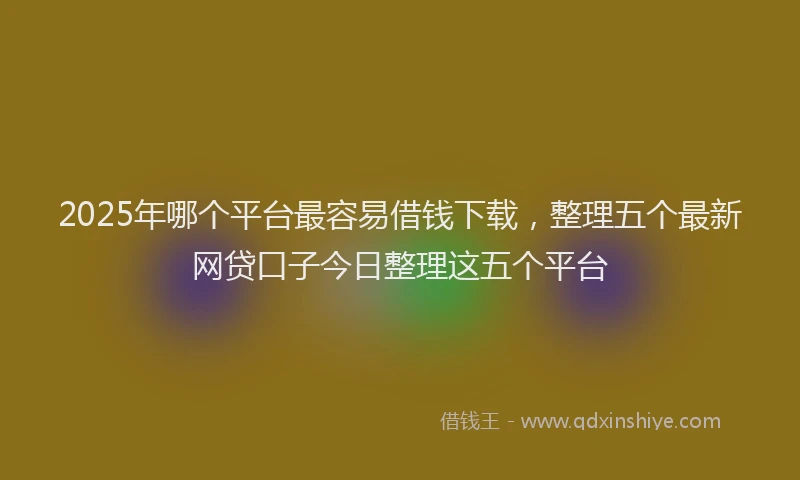 2025年哪个平台最容易借钱下载，整理五个最新网贷口子今日整理这五个平台