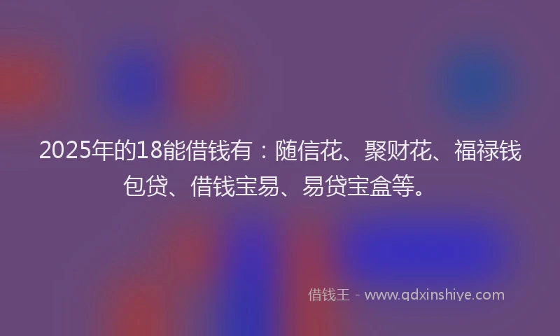 2025年的18能借钱有：随信花、聚财花、福禄钱包贷、借钱宝易、易贷宝盒等。
