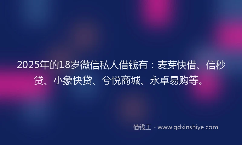 2025年的18岁微信私人借钱有：麦芽快借、信秒贷、小象快贷、兮悦商城、永卓易购等。