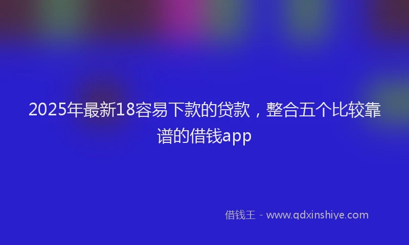 2025年最新18容易下款的贷款，整合五个比较靠谱的借钱app