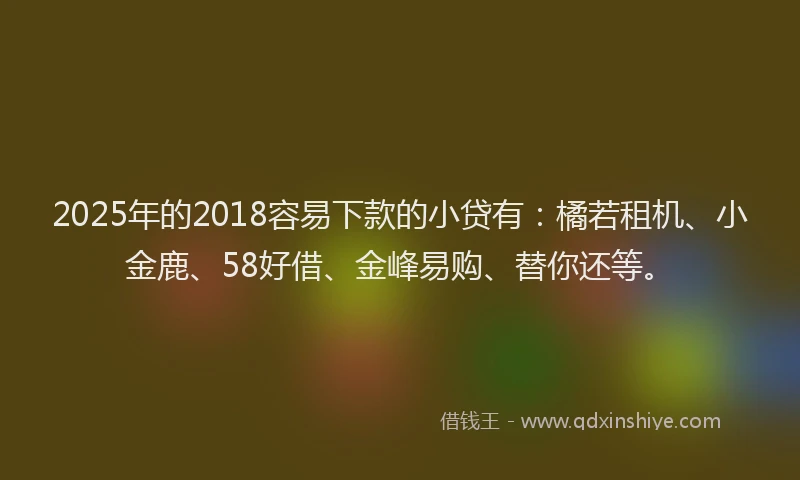 2025年的2018容易下款的小贷有：橘若租机、小金鹿、58好借、金峰易购、替你还等。