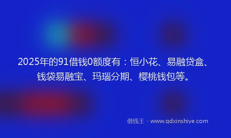 2025年的91借钱0额度有：恒小花、易融贷盒、钱袋易融宝、玛瑙分期、樱桃钱包等。