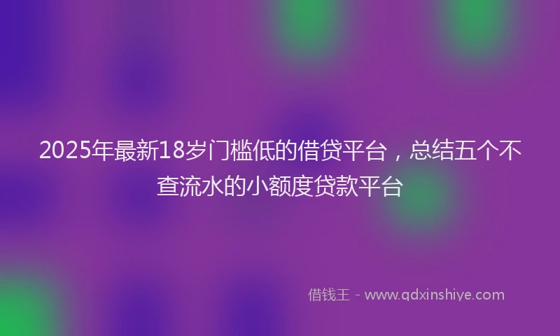 2025年最新18岁门槛低的借贷平台，总结五个不查流水的小额度贷款平台