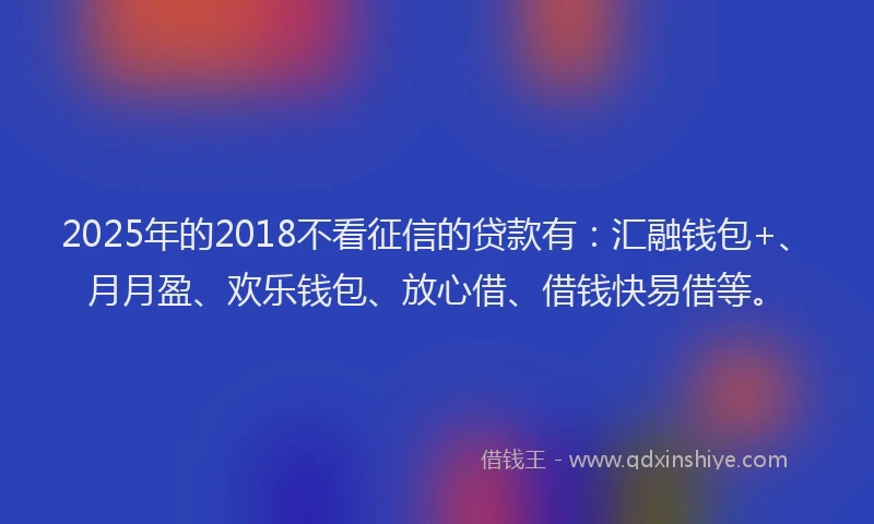 2025年的2018不看征信的贷款有：汇融钱包+、月月盈、欢乐钱包、放心借、借钱快易借等。