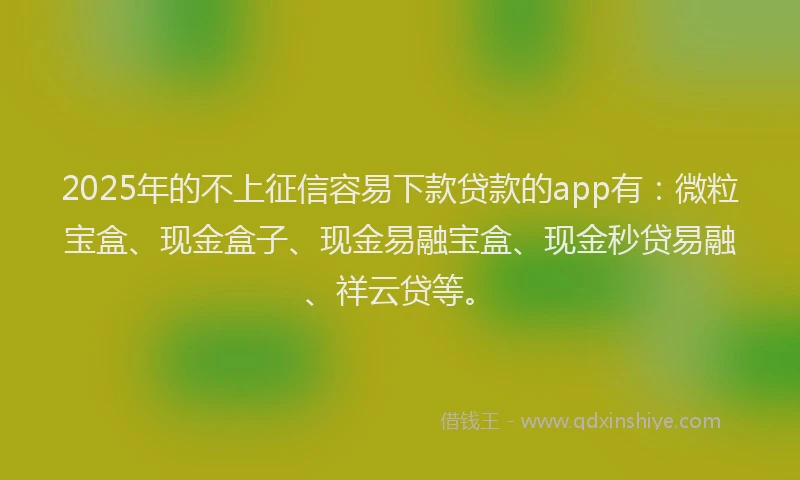 2025年的不上征信容易下款贷款的app有：微粒宝盒、现金盒子、现金易融宝盒、现金秒贷易融、祥云贷等。