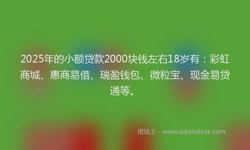 2025年的小额贷款2000块钱左右18岁有：彩虹商城、惠商易借、瑞盈钱包、微粒宝、现金易贷通等。