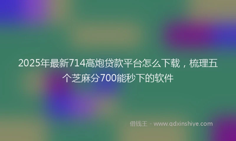 2025年最新714高炮贷款平台怎么下载，梳理五个芝麻分700能秒下的软件