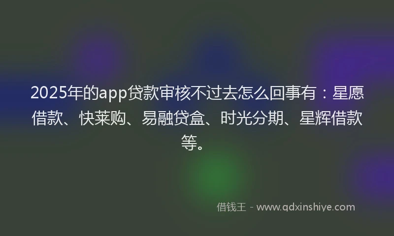 2025年的app贷款审核不过去怎么回事有：星愿借款、快莱购、易融贷盒、时光分期、星辉借款等。