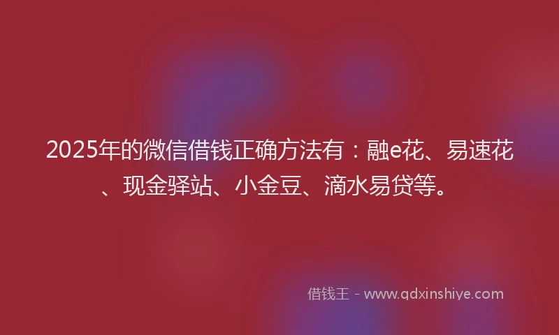 2025年的微信借钱正确方法有：融e花、易速花、现金驿站、小金豆、滴水易贷等。