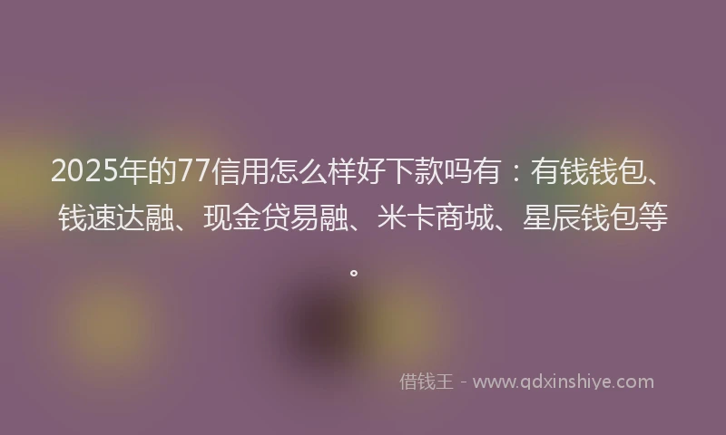 2025年的77信用怎么样好下款吗有：有钱钱包、钱速达融、现金贷易融、米卡商城、星辰钱包等。