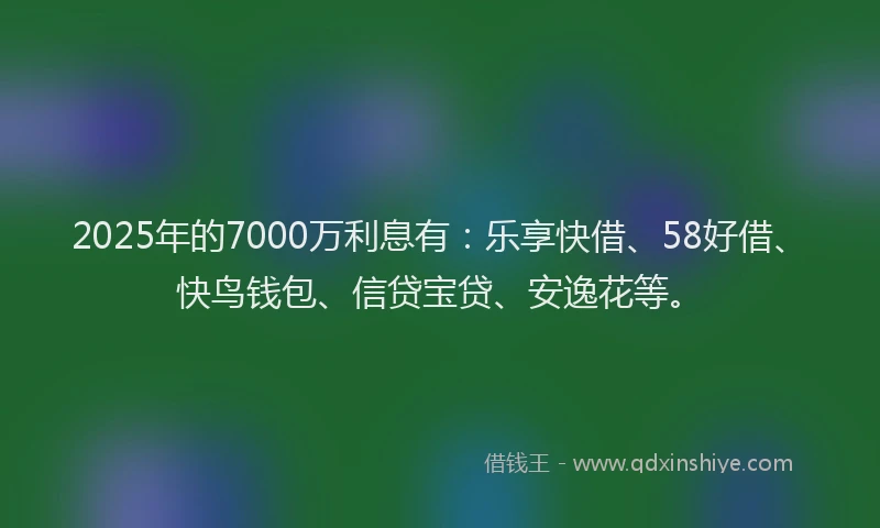 2025年的7000万利息有：乐享快借、58好借、快鸟钱包、信贷宝贷、安逸花等。