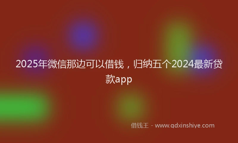 2025年微信那边可以借钱，归纳五个2024最新贷款app