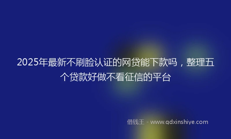 2025年最新不刷脸认证的网贷能下款吗，整理五个贷款好做不看征信的平台