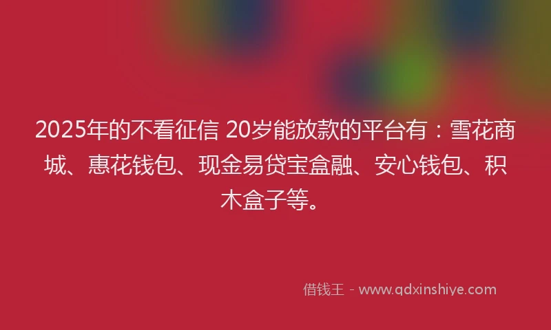 2025年的不看征信 20岁能放款的平台有：雪花商城、惠花钱包、现金易贷宝盒融、安心钱包、积木盒子等。