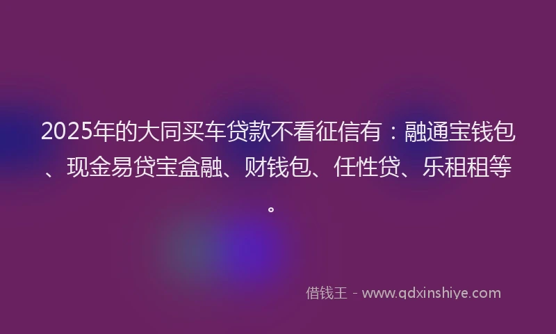 2025年的大同买车贷款不看征信有：融通宝钱包、现金易贷宝盒融、财钱包、任性贷、乐租租等。