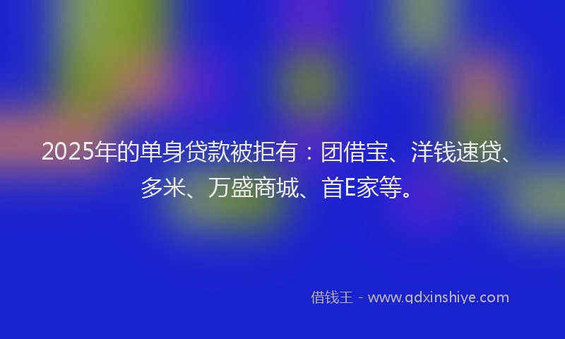 2025年的单身贷款被拒有：团借宝、洋钱速贷、多米、万盛商城、首E家等。