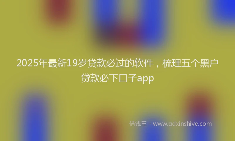 2025年最新19岁贷款必过的软件，梳理五个黑户贷款必下口子app